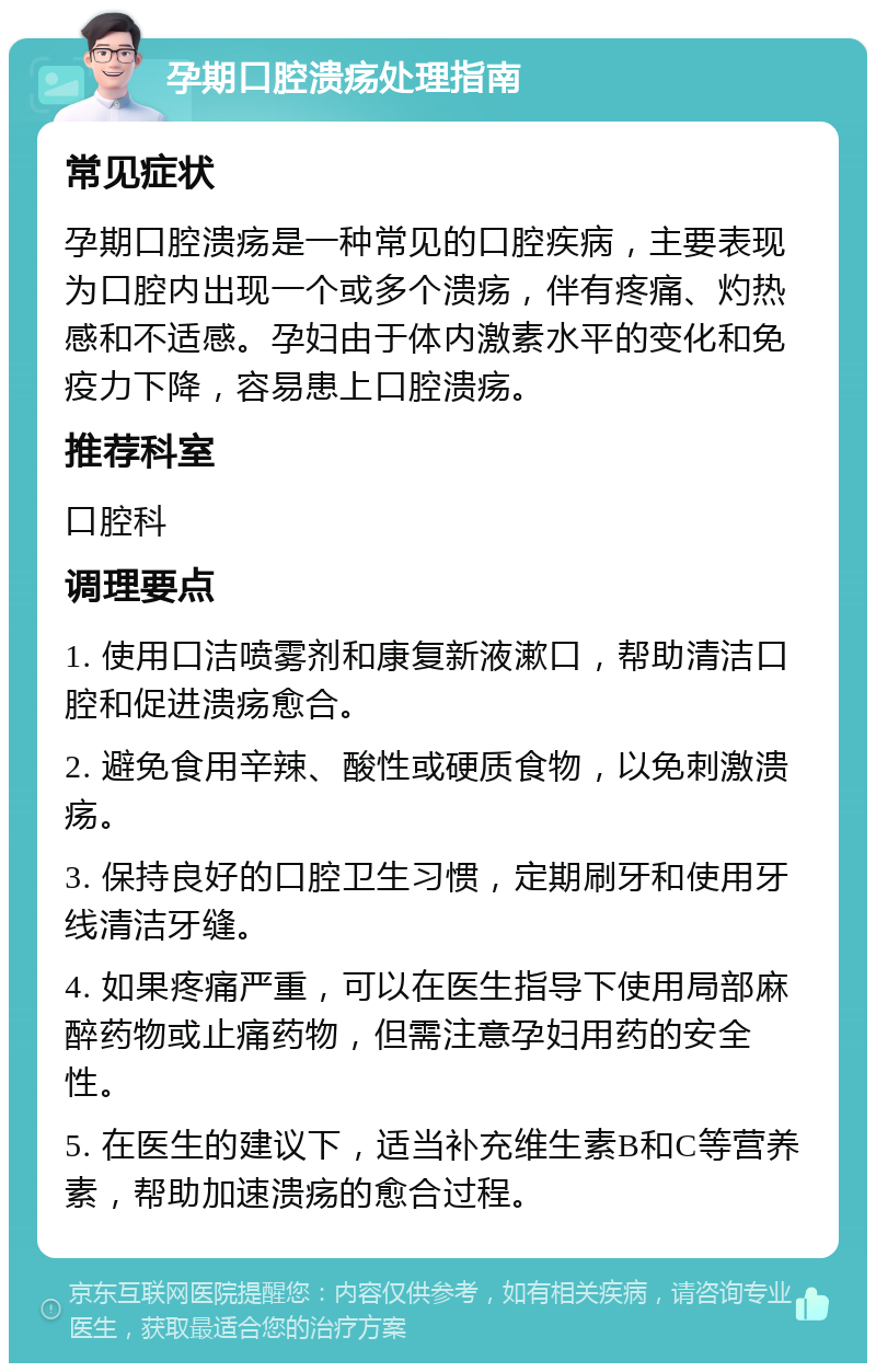 孕期口腔溃疡处理指南 常见症状 孕期口腔溃疡是一种常见的口腔疾病，主要表现为口腔内出现一个或多个溃疡，伴有疼痛、灼热感和不适感。孕妇由于体内激素水平的变化和免疫力下降，容易患上口腔溃疡。 推荐科室 口腔科 调理要点 1. 使用口洁喷雾剂和康复新液漱口，帮助清洁口腔和促进溃疡愈合。 2. 避免食用辛辣、酸性或硬质食物，以免刺激溃疡。 3. 保持良好的口腔卫生习惯，定期刷牙和使用牙线清洁牙缝。 4. 如果疼痛严重，可以在医生指导下使用局部麻醉药物或止痛药物，但需注意孕妇用药的安全性。 5. 在医生的建议下，适当补充维生素B和C等营养素，帮助加速溃疡的愈合过程。