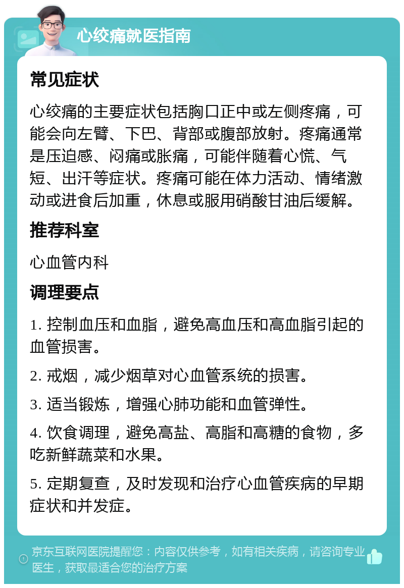 心绞痛就医指南 常见症状 心绞痛的主要症状包括胸口正中或左侧疼痛，可能会向左臂、下巴、背部或腹部放射。疼痛通常是压迫感、闷痛或胀痛，可能伴随着心慌、气短、出汗等症状。疼痛可能在体力活动、情绪激动或进食后加重，休息或服用硝酸甘油后缓解。 推荐科室 心血管内科 调理要点 1. 控制血压和血脂，避免高血压和高血脂引起的血管损害。 2. 戒烟，减少烟草对心血管系统的损害。 3. 适当锻炼，增强心肺功能和血管弹性。 4. 饮食调理，避免高盐、高脂和高糖的食物，多吃新鲜蔬菜和水果。 5. 定期复查，及时发现和治疗心血管疾病的早期症状和并发症。