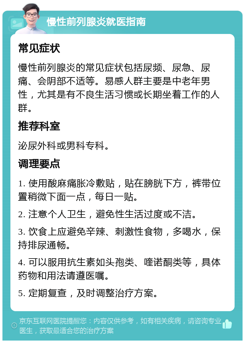 慢性前列腺炎就医指南 常见症状 慢性前列腺炎的常见症状包括尿频、尿急、尿痛、会阴部不适等。易感人群主要是中老年男性，尤其是有不良生活习惯或长期坐着工作的人群。 推荐科室 泌尿外科或男科专科。 调理要点 1. 使用酸麻痛胀冷敷贴，贴在膀胱下方，裤带位置稍微下面一点，每日一贴。 2. 注意个人卫生，避免性生活过度或不洁。 3. 饮食上应避免辛辣、刺激性食物，多喝水，保持排尿通畅。 4. 可以服用抗生素如头孢类、喹诺酮类等，具体药物和用法请遵医嘱。 5. 定期复查，及时调整治疗方案。