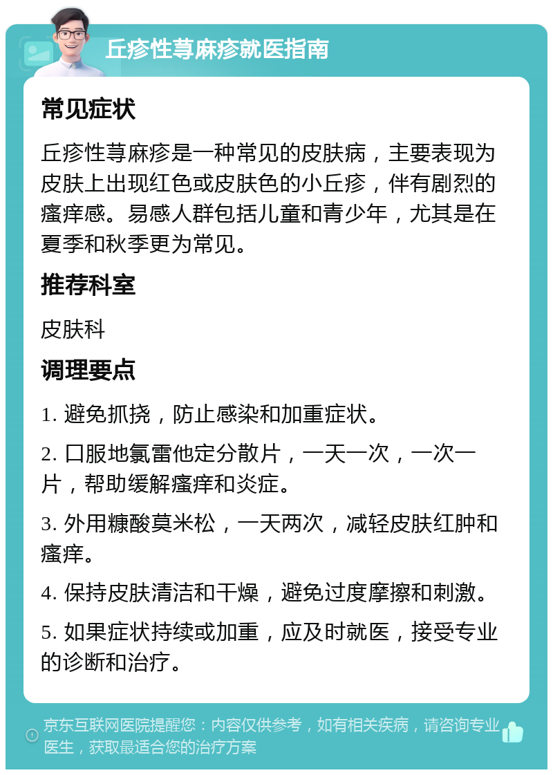 丘疹性荨麻疹就医指南 常见症状 丘疹性荨麻疹是一种常见的皮肤病，主要表现为皮肤上出现红色或皮肤色的小丘疹，伴有剧烈的瘙痒感。易感人群包括儿童和青少年，尤其是在夏季和秋季更为常见。 推荐科室 皮肤科 调理要点 1. 避免抓挠，防止感染和加重症状。 2. 口服地氯雷他定分散片，一天一次，一次一片，帮助缓解瘙痒和炎症。 3. 外用糠酸莫米松，一天两次，减轻皮肤红肿和瘙痒。 4. 保持皮肤清洁和干燥，避免过度摩擦和刺激。 5. 如果症状持续或加重，应及时就医，接受专业的诊断和治疗。