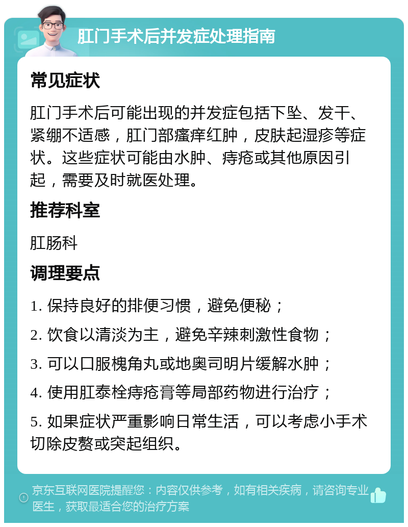 肛门手术后并发症处理指南 常见症状 肛门手术后可能出现的并发症包括下坠、发干、紧绷不适感，肛门部瘙痒红肿，皮肤起湿疹等症状。这些症状可能由水肿、痔疮或其他原因引起，需要及时就医处理。 推荐科室 肛肠科 调理要点 1. 保持良好的排便习惯，避免便秘； 2. 饮食以清淡为主，避免辛辣刺激性食物； 3. 可以口服槐角丸或地奥司明片缓解水肿； 4. 使用肛泰栓痔疮膏等局部药物进行治疗； 5. 如果症状严重影响日常生活，可以考虑小手术切除皮赘或突起组织。