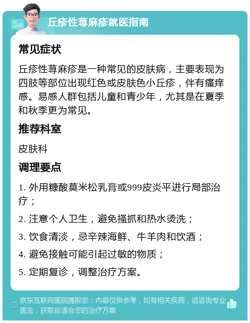 丘疹性荨麻疹就医指南 常见症状 丘疹性荨麻疹是一种常见的皮肤病，主要表现为四肢等部位出现红色或皮肤色小丘疹，伴有瘙痒感。易感人群包括儿童和青少年，尤其是在夏季和秋季更为常见。 推荐科室 皮肤科 调理要点 1. 外用糠酸莫米松乳膏或999皮炎平进行局部治疗； 2. 注意个人卫生，避免搔抓和热水烫洗； 3. 饮食清淡，忌辛辣海鲜、牛羊肉和饮酒； 4. 避免接触可能引起过敏的物质； 5. 定期复诊，调整治疗方案。