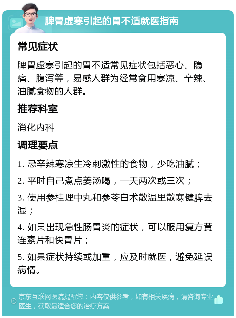 脾胃虚寒引起的胃不适就医指南 常见症状 脾胃虚寒引起的胃不适常见症状包括恶心、隐痛、腹泻等，易感人群为经常食用寒凉、辛辣、油腻食物的人群。 推荐科室 消化内科 调理要点 1. 忌辛辣寒凉生冷刺激性的食物，少吃油腻； 2. 平时自己煮点姜汤喝，一天两次或三次； 3. 使用参桂理中丸和参苓白术散温里散寒健脾去湿； 4. 如果出现急性肠胃炎的症状，可以服用复方黄连素片和快胃片； 5. 如果症状持续或加重，应及时就医，避免延误病情。