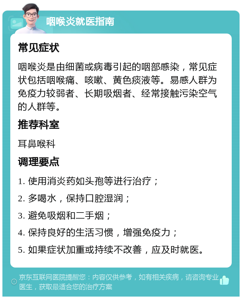 咽喉炎就医指南 常见症状 咽喉炎是由细菌或病毒引起的咽部感染，常见症状包括咽喉痛、咳嗽、黄色痰液等。易感人群为免疫力较弱者、长期吸烟者、经常接触污染空气的人群等。 推荐科室 耳鼻喉科 调理要点 1. 使用消炎药如头孢等进行治疗； 2. 多喝水，保持口腔湿润； 3. 避免吸烟和二手烟； 4. 保持良好的生活习惯，增强免疫力； 5. 如果症状加重或持续不改善，应及时就医。