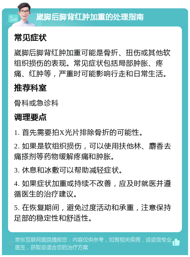 崴脚后脚背红肿加重的处理指南 常见症状 崴脚后脚背红肿加重可能是骨折、扭伤或其他软组织损伤的表现。常见症状包括局部肿胀、疼痛、红肿等，严重时可能影响行走和日常生活。 推荐科室 骨科或急诊科 调理要点 1. 首先需要拍X光片排除骨折的可能性。 2. 如果是软组织损伤，可以使用扶他林、麝香去痛搽剂等药物缓解疼痛和肿胀。 3. 休息和冰敷可以帮助减轻症状。 4. 如果症状加重或持续不改善，应及时就医并遵循医生的治疗建议。 5. 在恢复期间，避免过度活动和承重，注意保持足部的稳定性和舒适性。