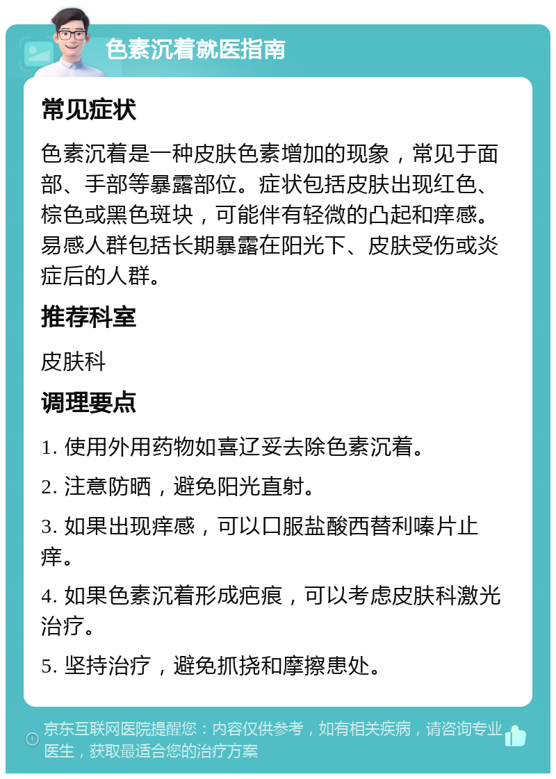 色素沉着就医指南 常见症状 色素沉着是一种皮肤色素增加的现象，常见于面部、手部等暴露部位。症状包括皮肤出现红色、棕色或黑色斑块，可能伴有轻微的凸起和痒感。易感人群包括长期暴露在阳光下、皮肤受伤或炎症后的人群。 推荐科室 皮肤科 调理要点 1. 使用外用药物如喜辽妥去除色素沉着。 2. 注意防晒，避免阳光直射。 3. 如果出现痒感，可以口服盐酸西替利嗪片止痒。 4. 如果色素沉着形成疤痕，可以考虑皮肤科激光治疗。 5. 坚持治疗，避免抓挠和摩擦患处。