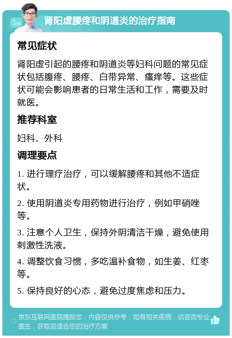 肾阳虚腰疼和阴道炎的治疗指南 常见症状 肾阳虚引起的腰疼和阴道炎等妇科问题的常见症状包括腹疼、腰疼、白带异常、瘙痒等。这些症状可能会影响患者的日常生活和工作，需要及时就医。 推荐科室 妇科、外科 调理要点 1. 进行理疗治疗，可以缓解腰疼和其他不适症状。 2. 使用阴道炎专用药物进行治疗，例如甲硝唑等。 3. 注意个人卫生，保持外阴清洁干燥，避免使用刺激性洗液。 4. 调整饮食习惯，多吃温补食物，如生姜、红枣等。 5. 保持良好的心态，避免过度焦虑和压力。