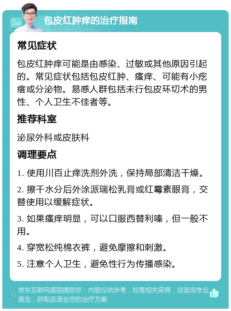 包皮红肿痒的治疗指南 常见症状 包皮红肿痒可能是由感染、过敏或其他原因引起的。常见症状包括包皮红肿、瘙痒、可能有小疙瘩或分泌物。易感人群包括未行包皮环切术的男性、个人卫生不佳者等。 推荐科室 泌尿外科或皮肤科 调理要点 1. 使用川百止痒洗剂外洗，保持局部清洁干燥。 2. 擦干水分后外涂派瑞松乳膏或红霉素眼膏，交替使用以缓解症状。 3. 如果瘙痒明显，可以口服西替利嗪，但一般不用。 4. 穿宽松纯棉衣裤，避免摩擦和刺激。 5. 注意个人卫生，避免性行为传播感染。