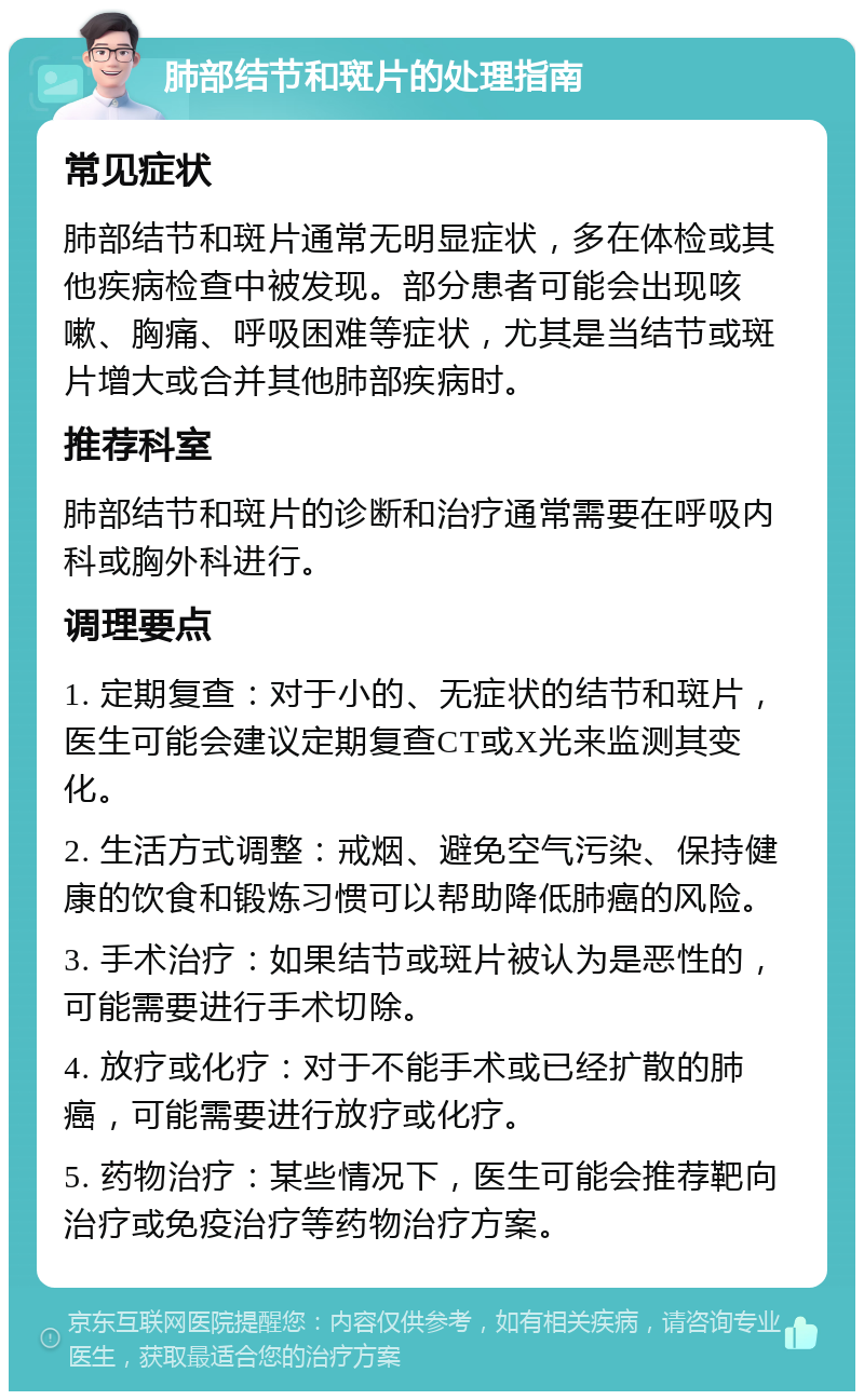 肺部结节和斑片的处理指南 常见症状 肺部结节和斑片通常无明显症状，多在体检或其他疾病检查中被发现。部分患者可能会出现咳嗽、胸痛、呼吸困难等症状，尤其是当结节或斑片增大或合并其他肺部疾病时。 推荐科室 肺部结节和斑片的诊断和治疗通常需要在呼吸内科或胸外科进行。 调理要点 1. 定期复查：对于小的、无症状的结节和斑片，医生可能会建议定期复查CT或X光来监测其变化。 2. 生活方式调整：戒烟、避免空气污染、保持健康的饮食和锻炼习惯可以帮助降低肺癌的风险。 3. 手术治疗：如果结节或斑片被认为是恶性的，可能需要进行手术切除。 4. 放疗或化疗：对于不能手术或已经扩散的肺癌，可能需要进行放疗或化疗。 5. 药物治疗：某些情况下，医生可能会推荐靶向治疗或免疫治疗等药物治疗方案。