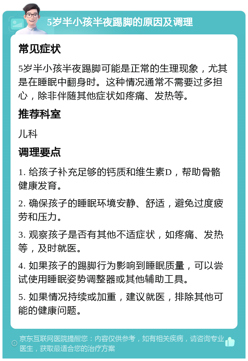 5岁半小孩半夜踢脚的原因及调理 常见症状 5岁半小孩半夜踢脚可能是正常的生理现象，尤其是在睡眠中翻身时。这种情况通常不需要过多担心，除非伴随其他症状如疼痛、发热等。 推荐科室 儿科 调理要点 1. 给孩子补充足够的钙质和维生素D，帮助骨骼健康发育。 2. 确保孩子的睡眠环境安静、舒适，避免过度疲劳和压力。 3. 观察孩子是否有其他不适症状，如疼痛、发热等，及时就医。 4. 如果孩子的踢脚行为影响到睡眠质量，可以尝试使用睡眠姿势调整器或其他辅助工具。 5. 如果情况持续或加重，建议就医，排除其他可能的健康问题。