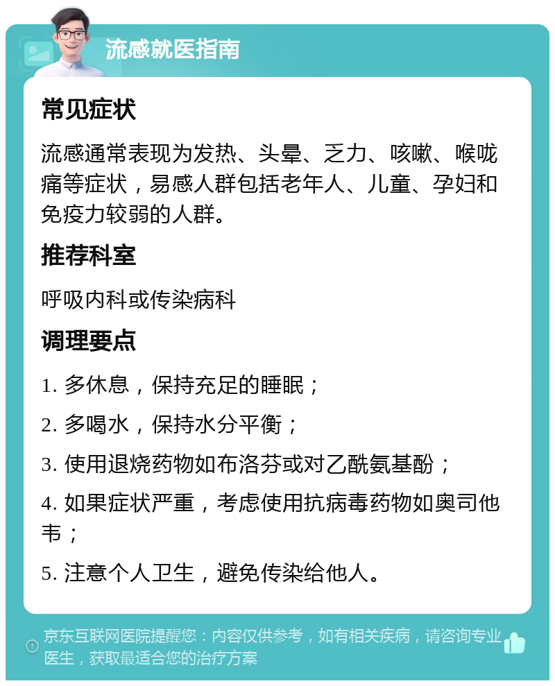 流感就医指南 常见症状 流感通常表现为发热、头晕、乏力、咳嗽、喉咙痛等症状，易感人群包括老年人、儿童、孕妇和免疫力较弱的人群。 推荐科室 呼吸内科或传染病科 调理要点 1. 多休息，保持充足的睡眠； 2. 多喝水，保持水分平衡； 3. 使用退烧药物如布洛芬或对乙酰氨基酚； 4. 如果症状严重，考虑使用抗病毒药物如奥司他韦； 5. 注意个人卫生，避免传染给他人。