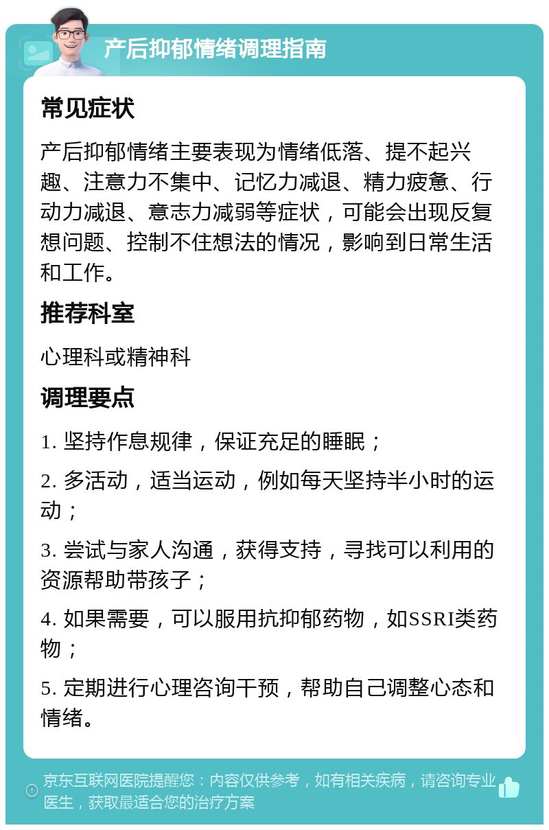 产后抑郁情绪调理指南 常见症状 产后抑郁情绪主要表现为情绪低落、提不起兴趣、注意力不集中、记忆力减退、精力疲惫、行动力减退、意志力减弱等症状，可能会出现反复想问题、控制不住想法的情况，影响到日常生活和工作。 推荐科室 心理科或精神科 调理要点 1. 坚持作息规律，保证充足的睡眠； 2. 多活动，适当运动，例如每天坚持半小时的运动； 3. 尝试与家人沟通，获得支持，寻找可以利用的资源帮助带孩子； 4. 如果需要，可以服用抗抑郁药物，如SSRI类药物； 5. 定期进行心理咨询干预，帮助自己调整心态和情绪。