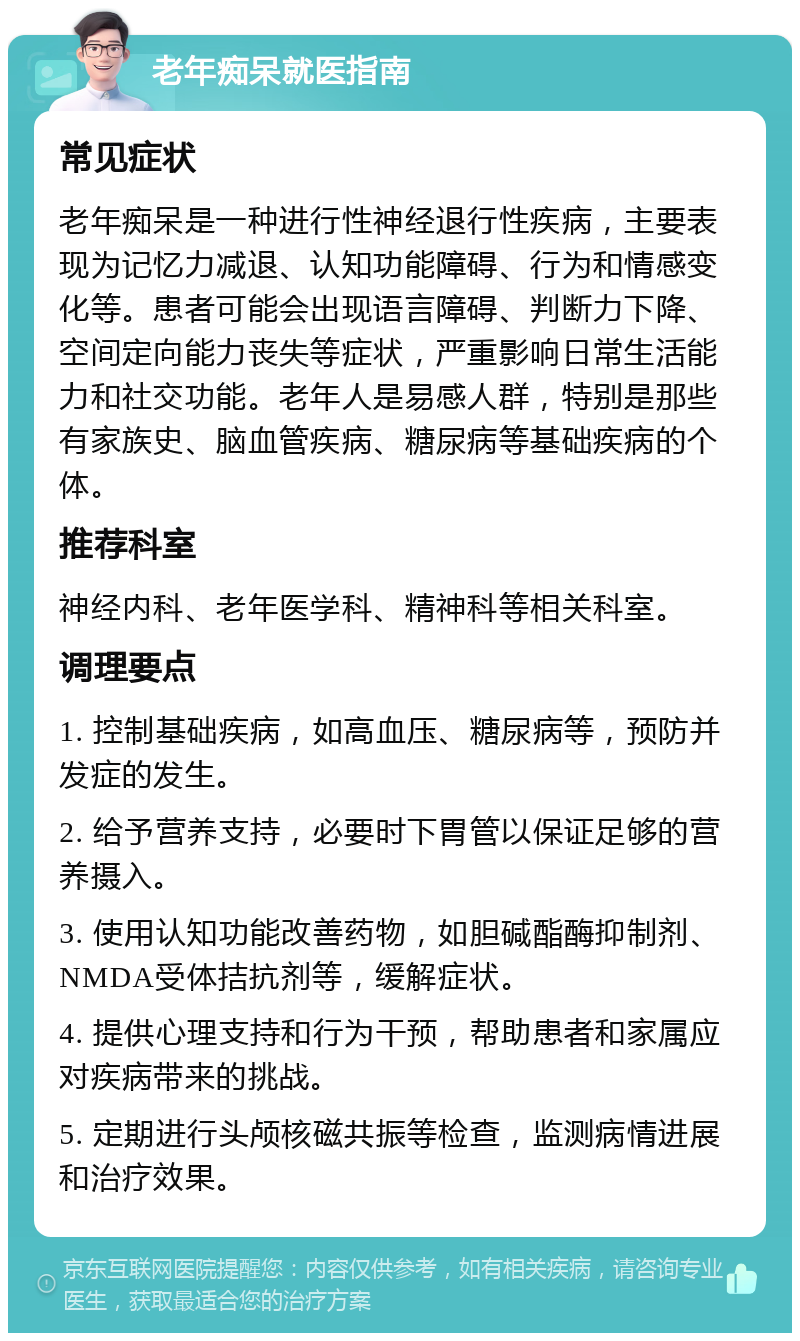 老年痴呆就医指南 常见症状 老年痴呆是一种进行性神经退行性疾病，主要表现为记忆力减退、认知功能障碍、行为和情感变化等。患者可能会出现语言障碍、判断力下降、空间定向能力丧失等症状，严重影响日常生活能力和社交功能。老年人是易感人群，特别是那些有家族史、脑血管疾病、糖尿病等基础疾病的个体。 推荐科室 神经内科、老年医学科、精神科等相关科室。 调理要点 1. 控制基础疾病，如高血压、糖尿病等，预防并发症的发生。 2. 给予营养支持，必要时下胃管以保证足够的营养摄入。 3. 使用认知功能改善药物，如胆碱酯酶抑制剂、NMDA受体拮抗剂等，缓解症状。 4. 提供心理支持和行为干预，帮助患者和家属应对疾病带来的挑战。 5. 定期进行头颅核磁共振等检查，监测病情进展和治疗效果。