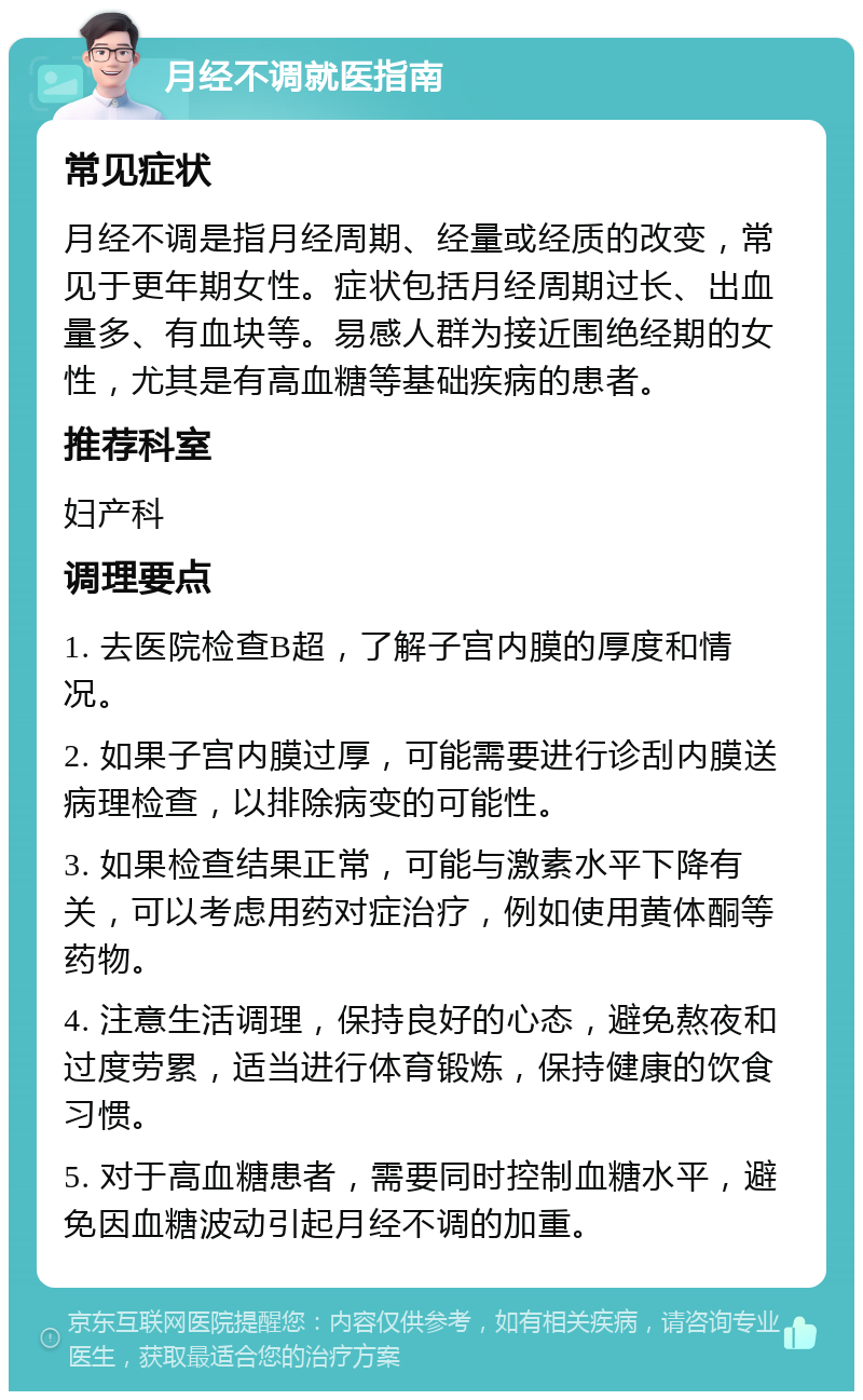 月经不调就医指南 常见症状 月经不调是指月经周期、经量或经质的改变，常见于更年期女性。症状包括月经周期过长、出血量多、有血块等。易感人群为接近围绝经期的女性，尤其是有高血糖等基础疾病的患者。 推荐科室 妇产科 调理要点 1. 去医院检查B超，了解子宫内膜的厚度和情况。 2. 如果子宫内膜过厚，可能需要进行诊刮内膜送病理检查，以排除病变的可能性。 3. 如果检查结果正常，可能与激素水平下降有关，可以考虑用药对症治疗，例如使用黄体酮等药物。 4. 注意生活调理，保持良好的心态，避免熬夜和过度劳累，适当进行体育锻炼，保持健康的饮食习惯。 5. 对于高血糖患者，需要同时控制血糖水平，避免因血糖波动引起月经不调的加重。