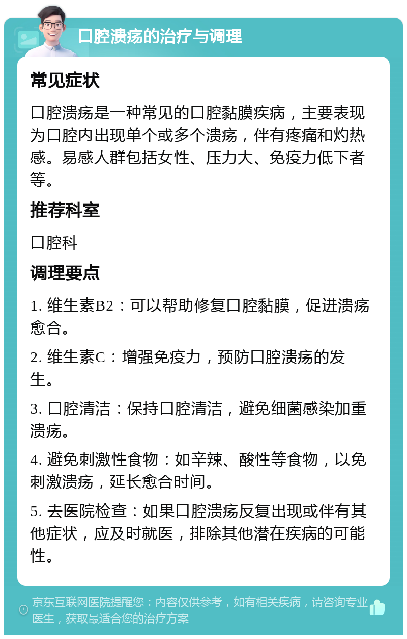 口腔溃疡的治疗与调理 常见症状 口腔溃疡是一种常见的口腔黏膜疾病，主要表现为口腔内出现单个或多个溃疡，伴有疼痛和灼热感。易感人群包括女性、压力大、免疫力低下者等。 推荐科室 口腔科 调理要点 1. 维生素B2：可以帮助修复口腔黏膜，促进溃疡愈合。 2. 维生素C：增强免疫力，预防口腔溃疡的发生。 3. 口腔清洁：保持口腔清洁，避免细菌感染加重溃疡。 4. 避免刺激性食物：如辛辣、酸性等食物，以免刺激溃疡，延长愈合时间。 5. 去医院检查：如果口腔溃疡反复出现或伴有其他症状，应及时就医，排除其他潜在疾病的可能性。