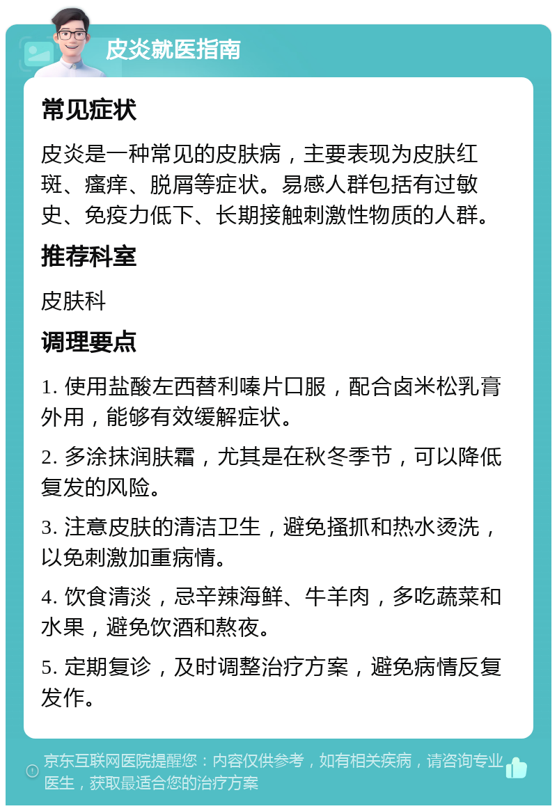 皮炎就医指南 常见症状 皮炎是一种常见的皮肤病，主要表现为皮肤红斑、瘙痒、脱屑等症状。易感人群包括有过敏史、免疫力低下、长期接触刺激性物质的人群。 推荐科室 皮肤科 调理要点 1. 使用盐酸左西替利嗪片口服，配合卤米松乳膏外用，能够有效缓解症状。 2. 多涂抹润肤霜，尤其是在秋冬季节，可以降低复发的风险。 3. 注意皮肤的清洁卫生，避免搔抓和热水烫洗，以免刺激加重病情。 4. 饮食清淡，忌辛辣海鲜、牛羊肉，多吃蔬菜和水果，避免饮酒和熬夜。 5. 定期复诊，及时调整治疗方案，避免病情反复发作。