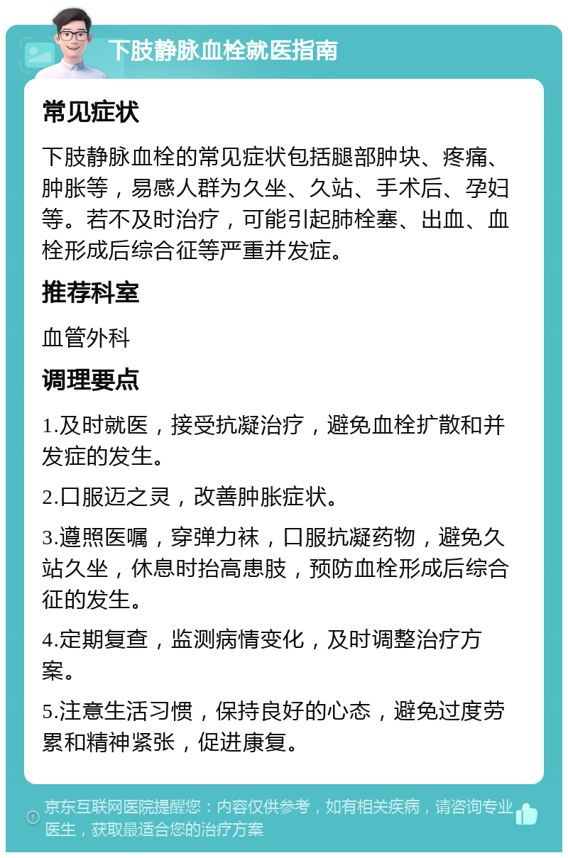 下肢静脉血栓就医指南 常见症状 下肢静脉血栓的常见症状包括腿部肿块、疼痛、肿胀等，易感人群为久坐、久站、手术后、孕妇等。若不及时治疗，可能引起肺栓塞、出血、血栓形成后综合征等严重并发症。 推荐科室 血管外科 调理要点 1.及时就医，接受抗凝治疗，避免血栓扩散和并发症的发生。 2.口服迈之灵，改善肿胀症状。 3.遵照医嘱，穿弹力袜，口服抗凝药物，避免久站久坐，休息时抬高患肢，预防血栓形成后综合征的发生。 4.定期复查，监测病情变化，及时调整治疗方案。 5.注意生活习惯，保持良好的心态，避免过度劳累和精神紧张，促进康复。