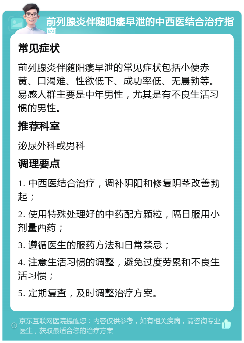 前列腺炎伴随阳痿早泄的中西医结合治疗指南 常见症状 前列腺炎伴随阳痿早泄的常见症状包括小便赤黄、口渴难、性欲低下、成功率低、无晨勃等。易感人群主要是中年男性，尤其是有不良生活习惯的男性。 推荐科室 泌尿外科或男科 调理要点 1. 中西医结合治疗，调补阴阳和修复阴茎改善勃起； 2. 使用特殊处理好的中药配方颗粒，隔日服用小剂量西药； 3. 遵循医生的服药方法和日常禁忌； 4. 注意生活习惯的调整，避免过度劳累和不良生活习惯； 5. 定期复查，及时调整治疗方案。