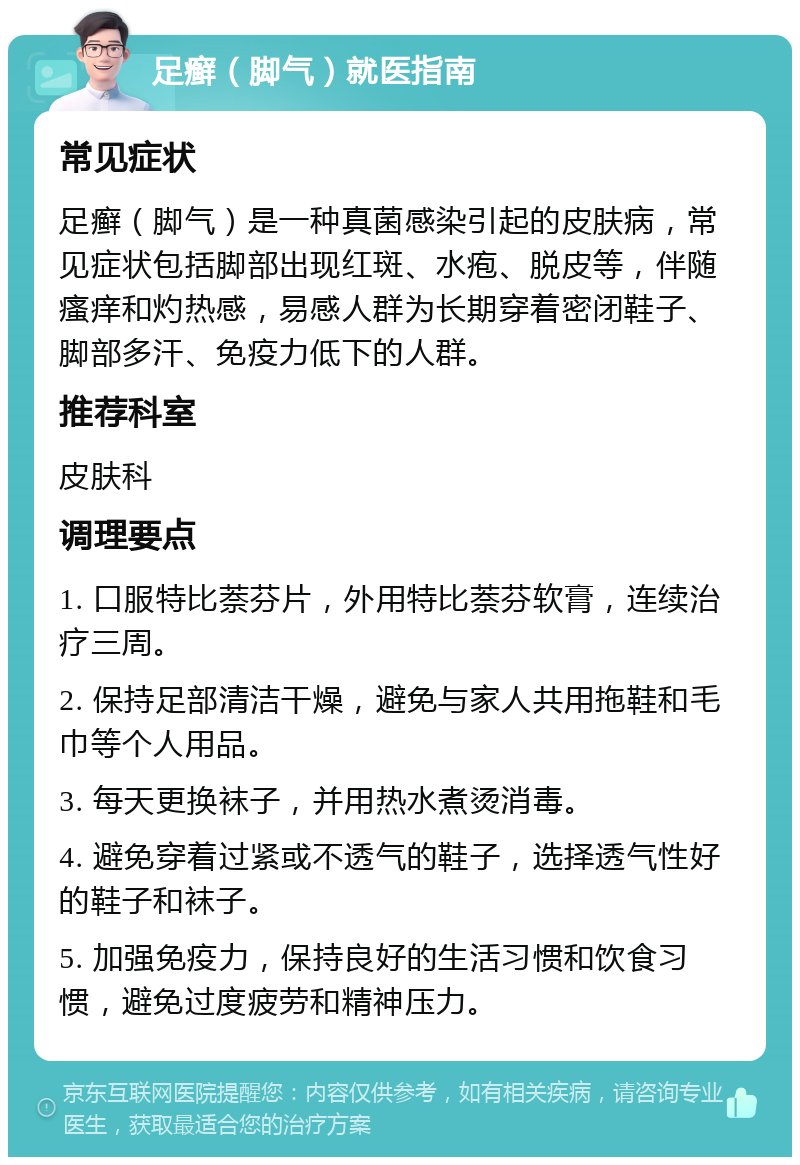 足癣（脚气）就医指南 常见症状 足癣（脚气）是一种真菌感染引起的皮肤病，常见症状包括脚部出现红斑、水疱、脱皮等，伴随瘙痒和灼热感，易感人群为长期穿着密闭鞋子、脚部多汗、免疫力低下的人群。 推荐科室 皮肤科 调理要点 1. 口服特比萘芬片，外用特比萘芬软膏，连续治疗三周。 2. 保持足部清洁干燥，避免与家人共用拖鞋和毛巾等个人用品。 3. 每天更换袜子，并用热水煮烫消毒。 4. 避免穿着过紧或不透气的鞋子，选择透气性好的鞋子和袜子。 5. 加强免疫力，保持良好的生活习惯和饮食习惯，避免过度疲劳和精神压力。