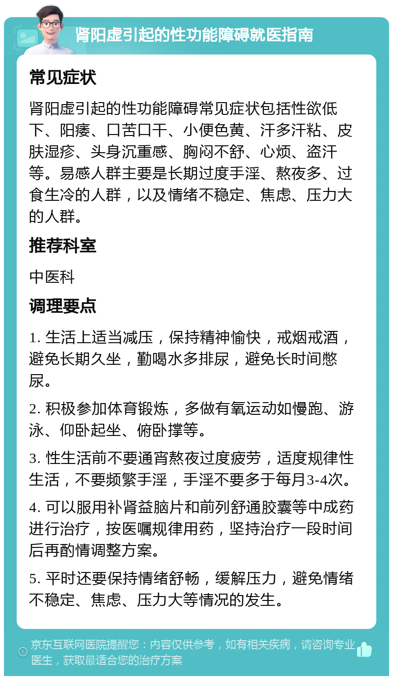 肾阳虚引起的性功能障碍就医指南 常见症状 肾阳虚引起的性功能障碍常见症状包括性欲低下、阳痿、口苦口干、小便色黄、汗多汗粘、皮肤湿疹、头身沉重感、胸闷不舒、心烦、盗汗等。易感人群主要是长期过度手淫、熬夜多、过食生冷的人群，以及情绪不稳定、焦虑、压力大的人群。 推荐科室 中医科 调理要点 1. 生活上适当减压，保持精神愉快，戒烟戒酒，避免长期久坐，勤喝水多排尿，避免长时间憋尿。 2. 积极参加体育锻炼，多做有氧运动如慢跑、游泳、仰卧起坐、俯卧撑等。 3. 性生活前不要通宵熬夜过度疲劳，适度规律性生活，不要频繁手淫，手淫不要多于每月3-4次。 4. 可以服用补肾益脑片和前列舒通胶囊等中成药进行治疗，按医嘱规律用药，坚持治疗一段时间后再酌情调整方案。 5. 平时还要保持情绪舒畅，缓解压力，避免情绪不稳定、焦虑、压力大等情况的发生。