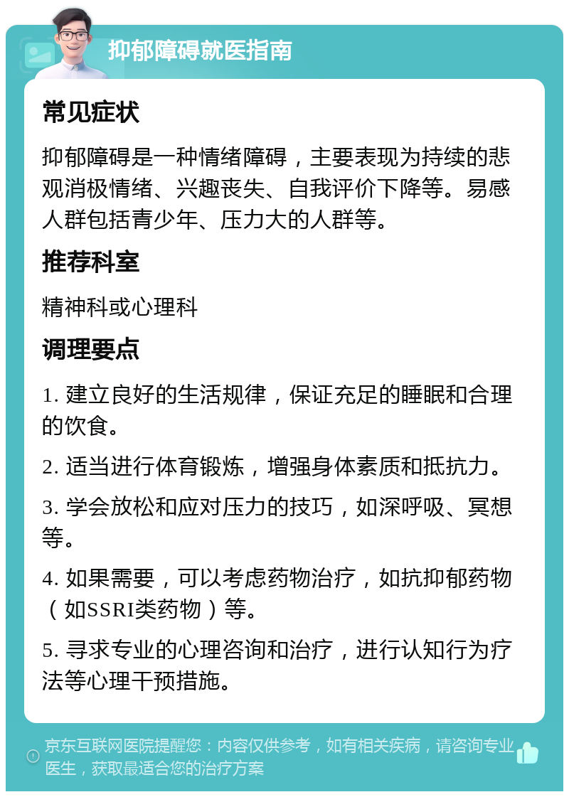 抑郁障碍就医指南 常见症状 抑郁障碍是一种情绪障碍，主要表现为持续的悲观消极情绪、兴趣丧失、自我评价下降等。易感人群包括青少年、压力大的人群等。 推荐科室 精神科或心理科 调理要点 1. 建立良好的生活规律，保证充足的睡眠和合理的饮食。 2. 适当进行体育锻炼，增强身体素质和抵抗力。 3. 学会放松和应对压力的技巧，如深呼吸、冥想等。 4. 如果需要，可以考虑药物治疗，如抗抑郁药物（如SSRI类药物）等。 5. 寻求专业的心理咨询和治疗，进行认知行为疗法等心理干预措施。