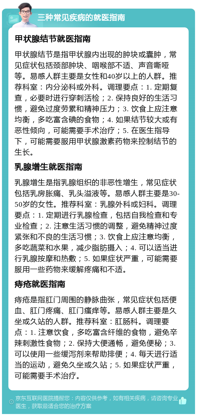 三种常见疾病的就医指南 甲状腺结节就医指南 甲状腺结节是指甲状腺内出现的肿块或囊肿，常见症状包括颈部肿块、咽喉部不适、声音嘶哑等。易感人群主要是女性和40岁以上的人群。推荐科室：内分泌科或外科。调理要点：1. 定期复查，必要时进行穿刺活检；2. 保持良好的生活习惯，避免过度劳累和精神压力；3. 饮食上应注意均衡，多吃富含碘的食物；4. 如果结节较大或有恶性倾向，可能需要手术治疗；5. 在医生指导下，可能需要服用甲状腺激素药物来控制结节的生长。 乳腺增生就医指南 乳腺增生是指乳腺组织的非恶性增生，常见症状包括乳房胀痛、乳头溢液等。易感人群主要是30-50岁的女性。推荐科室：乳腺外科或妇科。调理要点：1. 定期进行乳腺检查，包括自我检查和专业检查；2. 注意生活习惯的调整，避免精神过度紧张和不良的生活习惯；3. 饮食上应注意均衡，多吃蔬菜和水果，减少脂肪摄入；4. 可以适当进行乳腺按摩和热敷；5. 如果症状严重，可能需要服用一些药物来缓解疼痛和不适。 痔疮就医指南 痔疮是指肛门周围的静脉曲张，常见症状包括便血、肛门疼痛、肛门瘙痒等。易感人群主要是久坐或久站的人群。推荐科室：肛肠科。调理要点：1. 注意饮食，多吃富含纤维的食物，避免辛辣刺激性食物；2. 保持大便通畅，避免便秘；3. 可以使用一些缓泻剂来帮助排便；4. 每天进行适当的运动，避免久坐或久站；5. 如果症状严重，可能需要手术治疗。