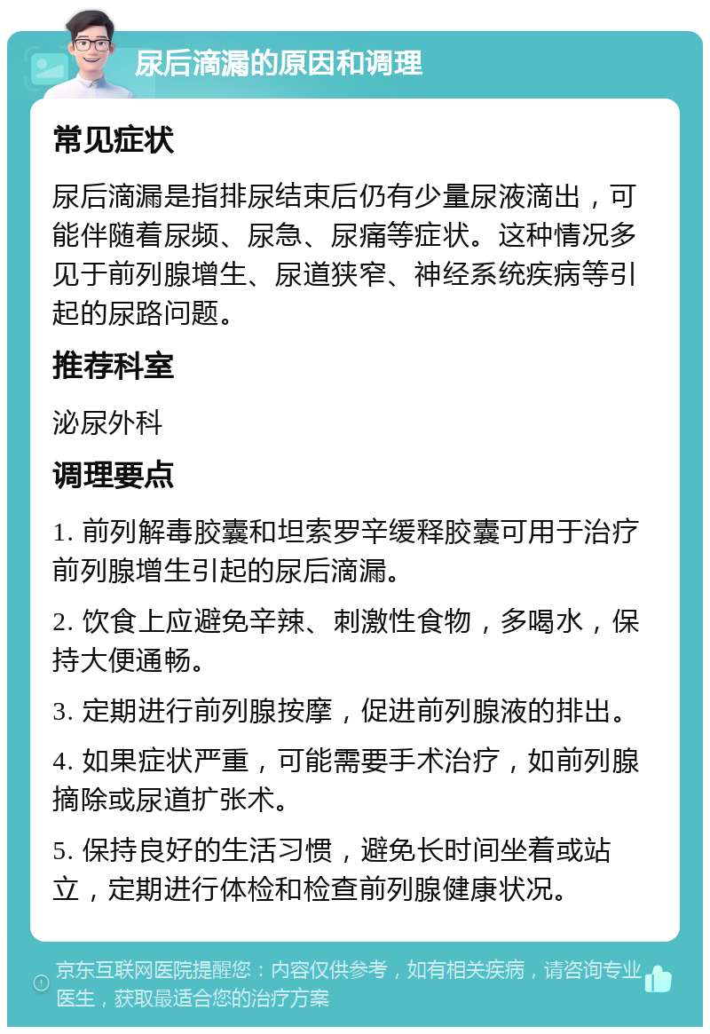 尿后滴漏的原因和调理 常见症状 尿后滴漏是指排尿结束后仍有少量尿液滴出，可能伴随着尿频、尿急、尿痛等症状。这种情况多见于前列腺增生、尿道狭窄、神经系统疾病等引起的尿路问题。 推荐科室 泌尿外科 调理要点 1. 前列解毒胶囊和坦索罗辛缓释胶囊可用于治疗前列腺增生引起的尿后滴漏。 2. 饮食上应避免辛辣、刺激性食物，多喝水，保持大便通畅。 3. 定期进行前列腺按摩，促进前列腺液的排出。 4. 如果症状严重，可能需要手术治疗，如前列腺摘除或尿道扩张术。 5. 保持良好的生活习惯，避免长时间坐着或站立，定期进行体检和检查前列腺健康状况。