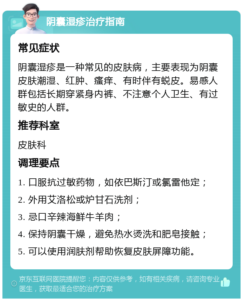 阴囊湿疹治疗指南 常见症状 阴囊湿疹是一种常见的皮肤病，主要表现为阴囊皮肤潮湿、红肿、瘙痒、有时伴有蜕皮。易感人群包括长期穿紧身内裤、不注意个人卫生、有过敏史的人群。 推荐科室 皮肤科 调理要点 1. 口服抗过敏药物，如依巴斯汀或氯雷他定； 2. 外用艾洛松或炉甘石洗剂； 3. 忌口辛辣海鲜牛羊肉； 4. 保持阴囊干燥，避免热水烫洗和肥皂接触； 5. 可以使用润肤剂帮助恢复皮肤屏障功能。