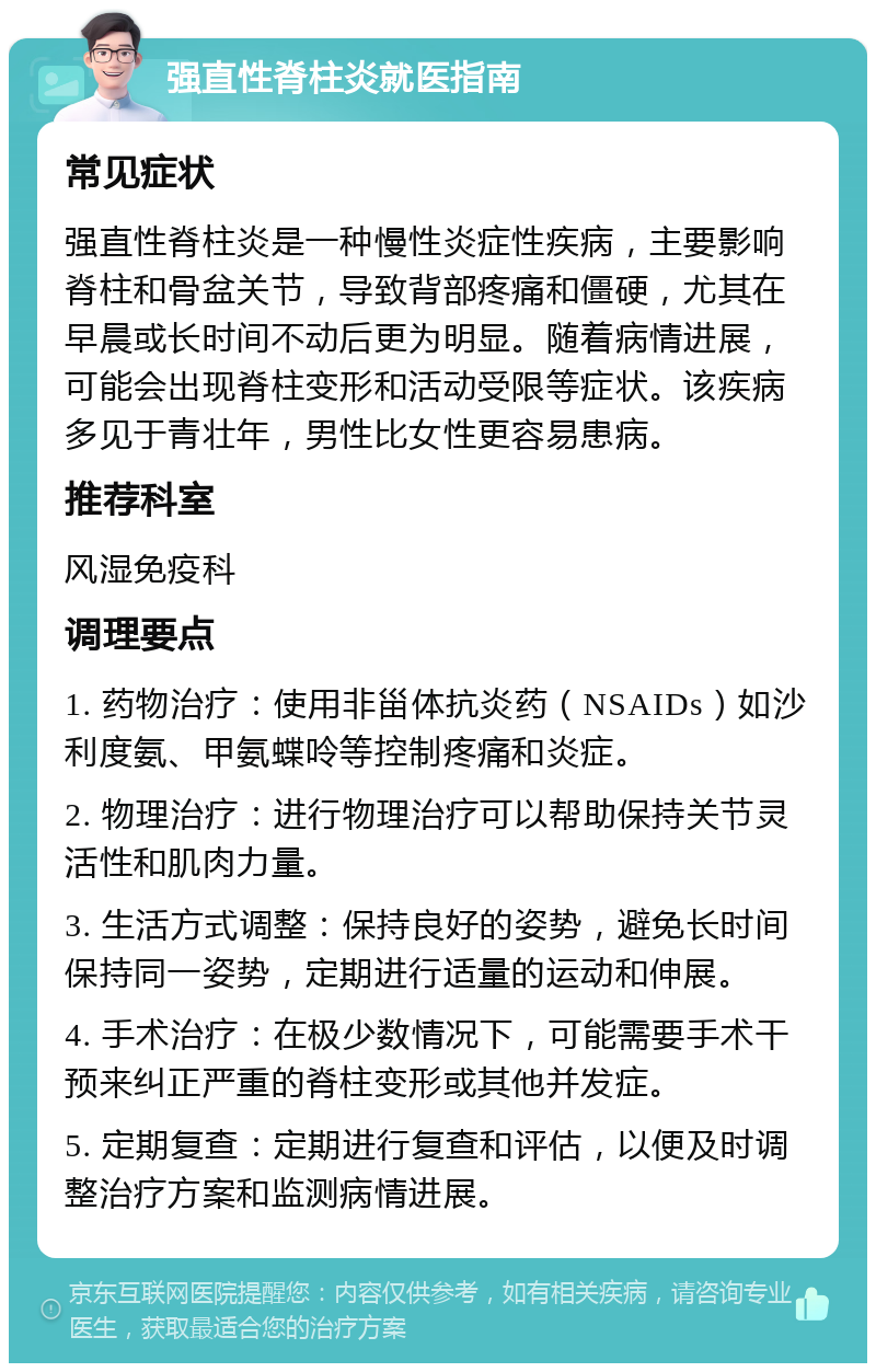 强直性脊柱炎就医指南 常见症状 强直性脊柱炎是一种慢性炎症性疾病，主要影响脊柱和骨盆关节，导致背部疼痛和僵硬，尤其在早晨或长时间不动后更为明显。随着病情进展，可能会出现脊柱变形和活动受限等症状。该疾病多见于青壮年，男性比女性更容易患病。 推荐科室 风湿免疫科 调理要点 1. 药物治疗：使用非甾体抗炎药（NSAIDs）如沙利度氨、甲氨蝶呤等控制疼痛和炎症。 2. 物理治疗：进行物理治疗可以帮助保持关节灵活性和肌肉力量。 3. 生活方式调整：保持良好的姿势，避免长时间保持同一姿势，定期进行适量的运动和伸展。 4. 手术治疗：在极少数情况下，可能需要手术干预来纠正严重的脊柱变形或其他并发症。 5. 定期复查：定期进行复查和评估，以便及时调整治疗方案和监测病情进展。