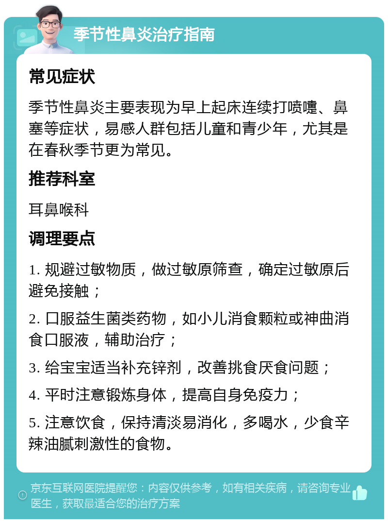 季节性鼻炎治疗指南 常见症状 季节性鼻炎主要表现为早上起床连续打喷嚏、鼻塞等症状，易感人群包括儿童和青少年，尤其是在春秋季节更为常见。 推荐科室 耳鼻喉科 调理要点 1. 规避过敏物质，做过敏原筛查，确定过敏原后避免接触； 2. 口服益生菌类药物，如小儿消食颗粒或神曲消食口服液，辅助治疗； 3. 给宝宝适当补充锌剂，改善挑食厌食问题； 4. 平时注意锻炼身体，提高自身免疫力； 5. 注意饮食，保持清淡易消化，多喝水，少食辛辣油腻刺激性的食物。