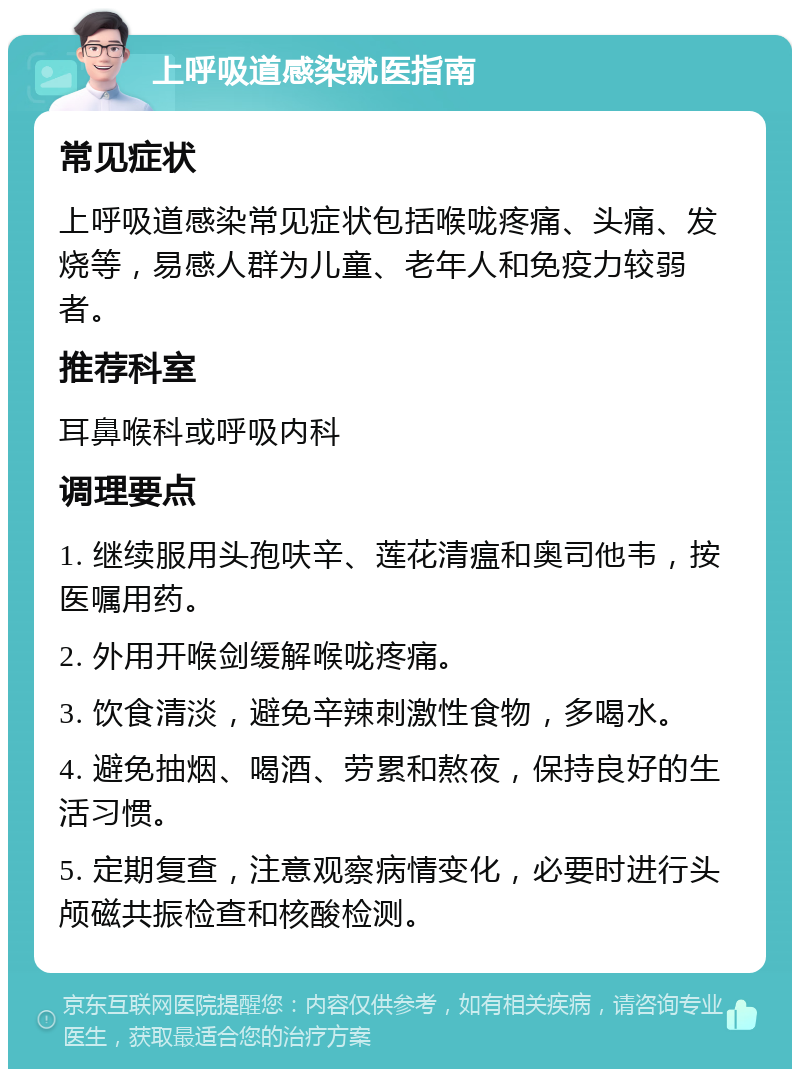 上呼吸道感染就医指南 常见症状 上呼吸道感染常见症状包括喉咙疼痛、头痛、发烧等，易感人群为儿童、老年人和免疫力较弱者。 推荐科室 耳鼻喉科或呼吸内科 调理要点 1. 继续服用头孢呋辛、莲花清瘟和奥司他韦，按医嘱用药。 2. 外用开喉剑缓解喉咙疼痛。 3. 饮食清淡，避免辛辣刺激性食物，多喝水。 4. 避免抽烟、喝酒、劳累和熬夜，保持良好的生活习惯。 5. 定期复查，注意观察病情变化，必要时进行头颅磁共振检查和核酸检测。