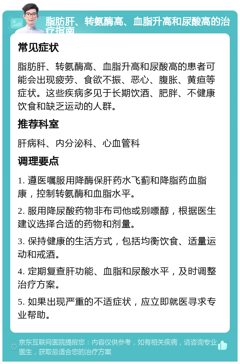 脂肪肝、转氨酶高、血脂升高和尿酸高的治疗指南 常见症状 脂肪肝、转氨酶高、血脂升高和尿酸高的患者可能会出现疲劳、食欲不振、恶心、腹胀、黄疸等症状。这些疾病多见于长期饮酒、肥胖、不健康饮食和缺乏运动的人群。 推荐科室 肝病科、内分泌科、心血管科 调理要点 1. 遵医嘱服用降酶保肝药水飞蓟和降脂药血脂康，控制转氨酶和血脂水平。 2. 服用降尿酸药物非布司他或别嘌醇，根据医生建议选择合适的药物和剂量。 3. 保持健康的生活方式，包括均衡饮食、适量运动和戒酒。 4. 定期复查肝功能、血脂和尿酸水平，及时调整治疗方案。 5. 如果出现严重的不适症状，应立即就医寻求专业帮助。