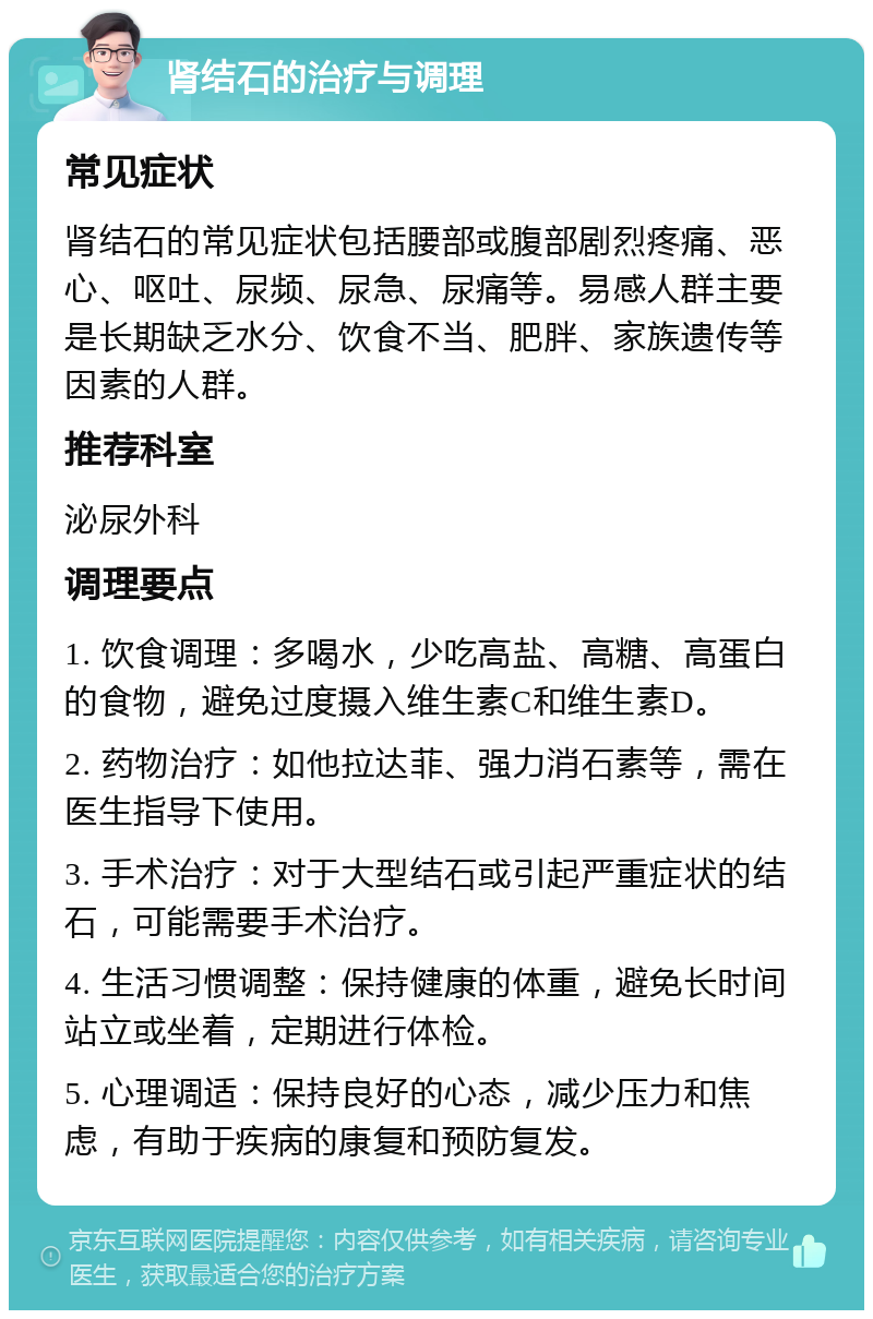 肾结石的治疗与调理 常见症状 肾结石的常见症状包括腰部或腹部剧烈疼痛、恶心、呕吐、尿频、尿急、尿痛等。易感人群主要是长期缺乏水分、饮食不当、肥胖、家族遗传等因素的人群。 推荐科室 泌尿外科 调理要点 1. 饮食调理：多喝水，少吃高盐、高糖、高蛋白的食物，避免过度摄入维生素C和维生素D。 2. 药物治疗：如他拉达菲、强力消石素等，需在医生指导下使用。 3. 手术治疗：对于大型结石或引起严重症状的结石，可能需要手术治疗。 4. 生活习惯调整：保持健康的体重，避免长时间站立或坐着，定期进行体检。 5. 心理调适：保持良好的心态，减少压力和焦虑，有助于疾病的康复和预防复发。