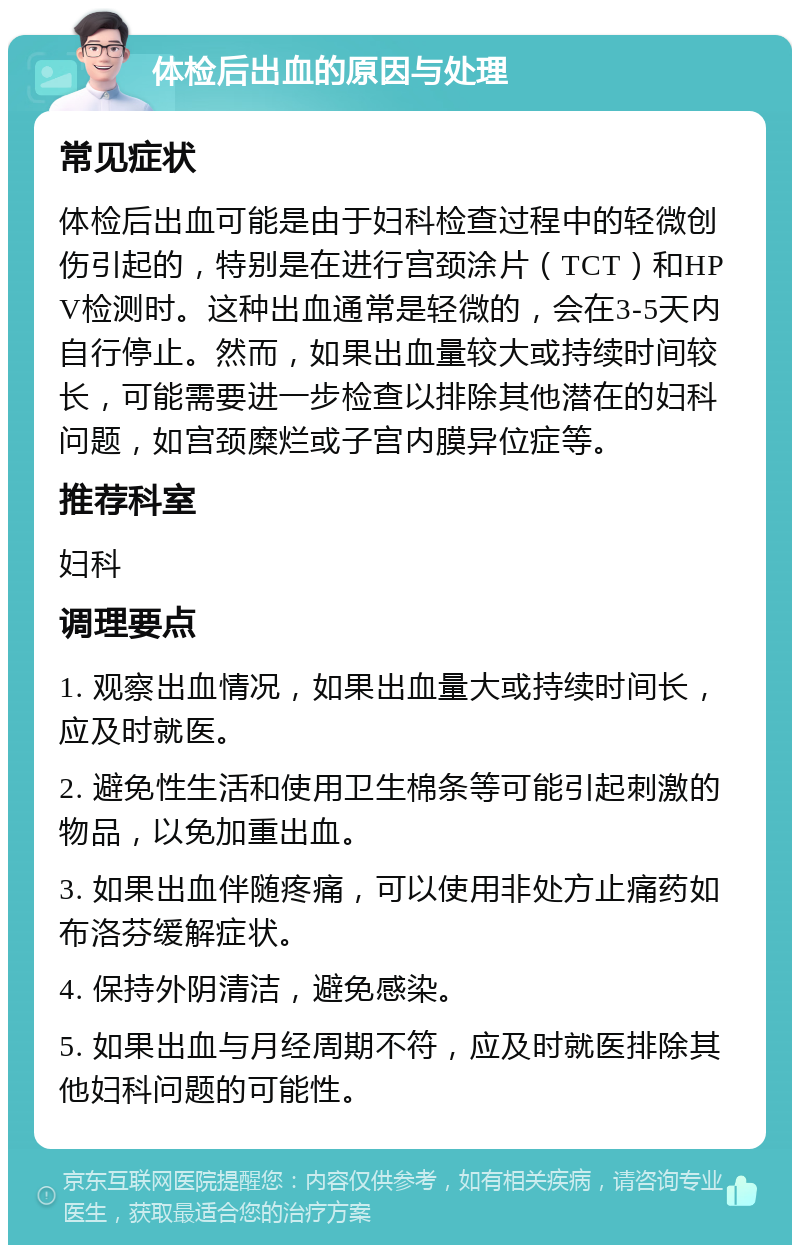 体检后出血的原因与处理 常见症状 体检后出血可能是由于妇科检查过程中的轻微创伤引起的，特别是在进行宫颈涂片（TCT）和HPV检测时。这种出血通常是轻微的，会在3-5天内自行停止。然而，如果出血量较大或持续时间较长，可能需要进一步检查以排除其他潜在的妇科问题，如宫颈糜烂或子宫内膜异位症等。 推荐科室 妇科 调理要点 1. 观察出血情况，如果出血量大或持续时间长，应及时就医。 2. 避免性生活和使用卫生棉条等可能引起刺激的物品，以免加重出血。 3. 如果出血伴随疼痛，可以使用非处方止痛药如布洛芬缓解症状。 4. 保持外阴清洁，避免感染。 5. 如果出血与月经周期不符，应及时就医排除其他妇科问题的可能性。