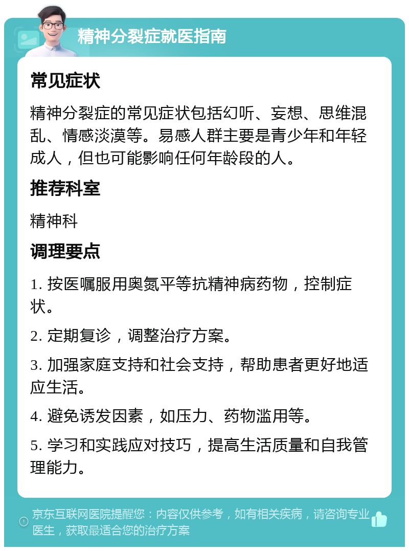 精神分裂症就医指南 常见症状 精神分裂症的常见症状包括幻听、妄想、思维混乱、情感淡漠等。易感人群主要是青少年和年轻成人，但也可能影响任何年龄段的人。 推荐科室 精神科 调理要点 1. 按医嘱服用奥氮平等抗精神病药物，控制症状。 2. 定期复诊，调整治疗方案。 3. 加强家庭支持和社会支持，帮助患者更好地适应生活。 4. 避免诱发因素，如压力、药物滥用等。 5. 学习和实践应对技巧，提高生活质量和自我管理能力。