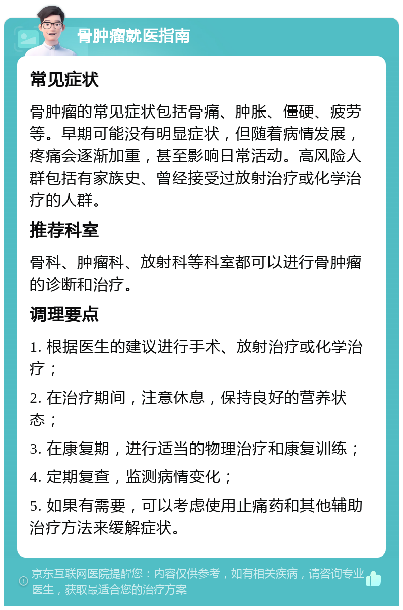 骨肿瘤就医指南 常见症状 骨肿瘤的常见症状包括骨痛、肿胀、僵硬、疲劳等。早期可能没有明显症状，但随着病情发展，疼痛会逐渐加重，甚至影响日常活动。高风险人群包括有家族史、曾经接受过放射治疗或化学治疗的人群。 推荐科室 骨科、肿瘤科、放射科等科室都可以进行骨肿瘤的诊断和治疗。 调理要点 1. 根据医生的建议进行手术、放射治疗或化学治疗； 2. 在治疗期间，注意休息，保持良好的营养状态； 3. 在康复期，进行适当的物理治疗和康复训练； 4. 定期复查，监测病情变化； 5. 如果有需要，可以考虑使用止痛药和其他辅助治疗方法来缓解症状。