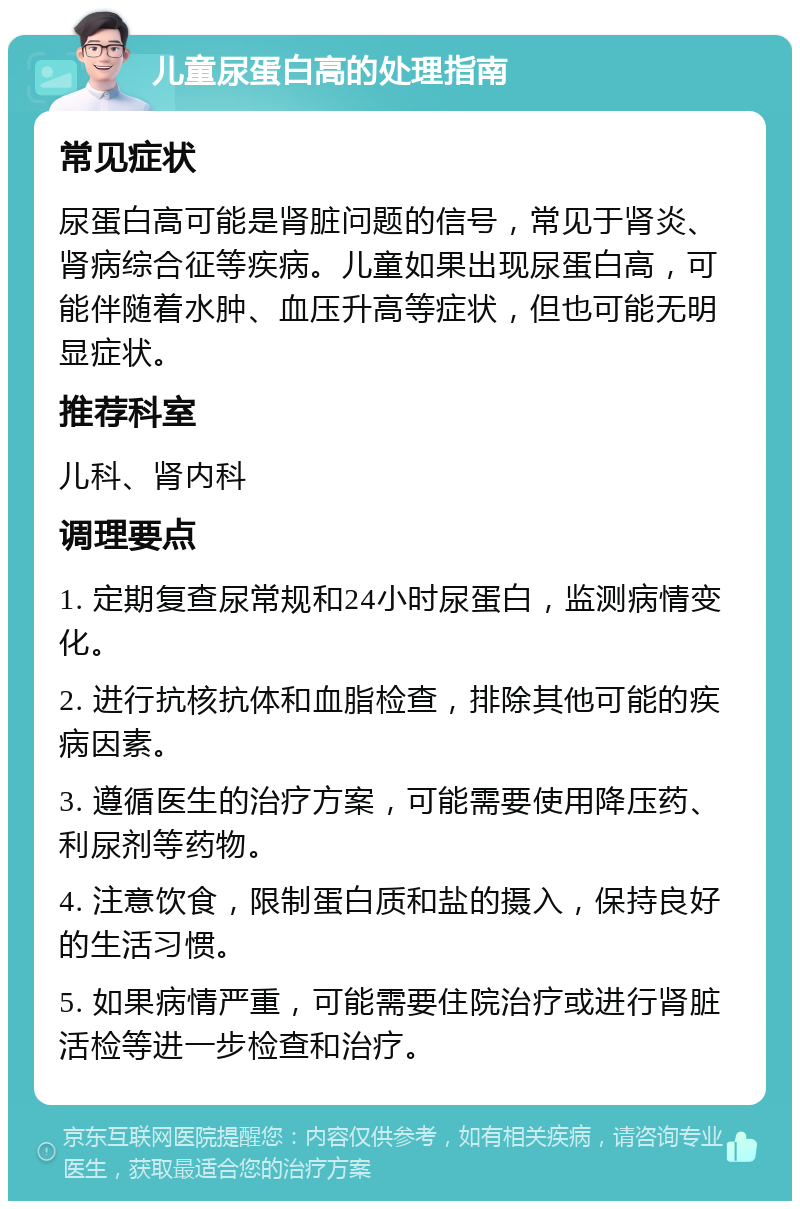 儿童尿蛋白高的处理指南 常见症状 尿蛋白高可能是肾脏问题的信号，常见于肾炎、肾病综合征等疾病。儿童如果出现尿蛋白高，可能伴随着水肿、血压升高等症状，但也可能无明显症状。 推荐科室 儿科、肾内科 调理要点 1. 定期复查尿常规和24小时尿蛋白，监测病情变化。 2. 进行抗核抗体和血脂检查，排除其他可能的疾病因素。 3. 遵循医生的治疗方案，可能需要使用降压药、利尿剂等药物。 4. 注意饮食，限制蛋白质和盐的摄入，保持良好的生活习惯。 5. 如果病情严重，可能需要住院治疗或进行肾脏活检等进一步检查和治疗。