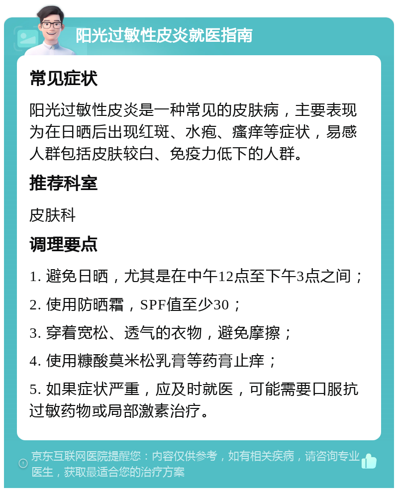 阳光过敏性皮炎就医指南 常见症状 阳光过敏性皮炎是一种常见的皮肤病，主要表现为在日晒后出现红斑、水疱、瘙痒等症状，易感人群包括皮肤较白、免疫力低下的人群。 推荐科室 皮肤科 调理要点 1. 避免日晒，尤其是在中午12点至下午3点之间； 2. 使用防晒霜，SPF值至少30； 3. 穿着宽松、透气的衣物，避免摩擦； 4. 使用糠酸莫米松乳膏等药膏止痒； 5. 如果症状严重，应及时就医，可能需要口服抗过敏药物或局部激素治疗。