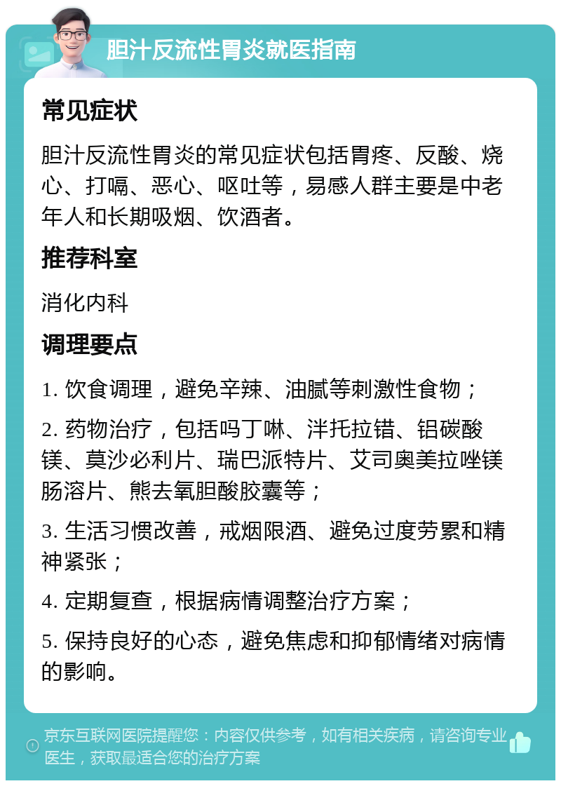 胆汁反流性胃炎就医指南 常见症状 胆汁反流性胃炎的常见症状包括胃疼、反酸、烧心、打嗝、恶心、呕吐等，易感人群主要是中老年人和长期吸烟、饮酒者。 推荐科室 消化内科 调理要点 1. 饮食调理，避免辛辣、油腻等刺激性食物； 2. 药物治疗，包括吗丁啉、泮托拉错、铝碳酸镁、莫沙必利片、瑞巴派特片、艾司奥美拉唑镁肠溶片、熊去氧胆酸胶囊等； 3. 生活习惯改善，戒烟限酒、避免过度劳累和精神紧张； 4. 定期复查，根据病情调整治疗方案； 5. 保持良好的心态，避免焦虑和抑郁情绪对病情的影响。