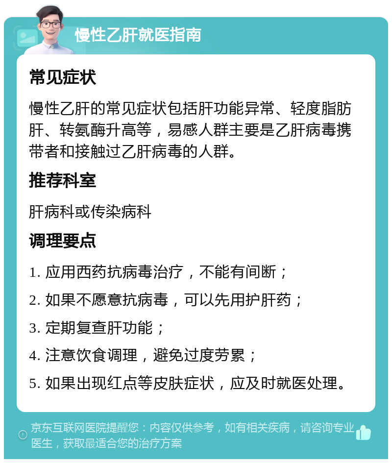 慢性乙肝就医指南 常见症状 慢性乙肝的常见症状包括肝功能异常、轻度脂肪肝、转氨酶升高等，易感人群主要是乙肝病毒携带者和接触过乙肝病毒的人群。 推荐科室 肝病科或传染病科 调理要点 1. 应用西药抗病毒治疗，不能有间断； 2. 如果不愿意抗病毒，可以先用护肝药； 3. 定期复查肝功能； 4. 注意饮食调理，避免过度劳累； 5. 如果出现红点等皮肤症状，应及时就医处理。