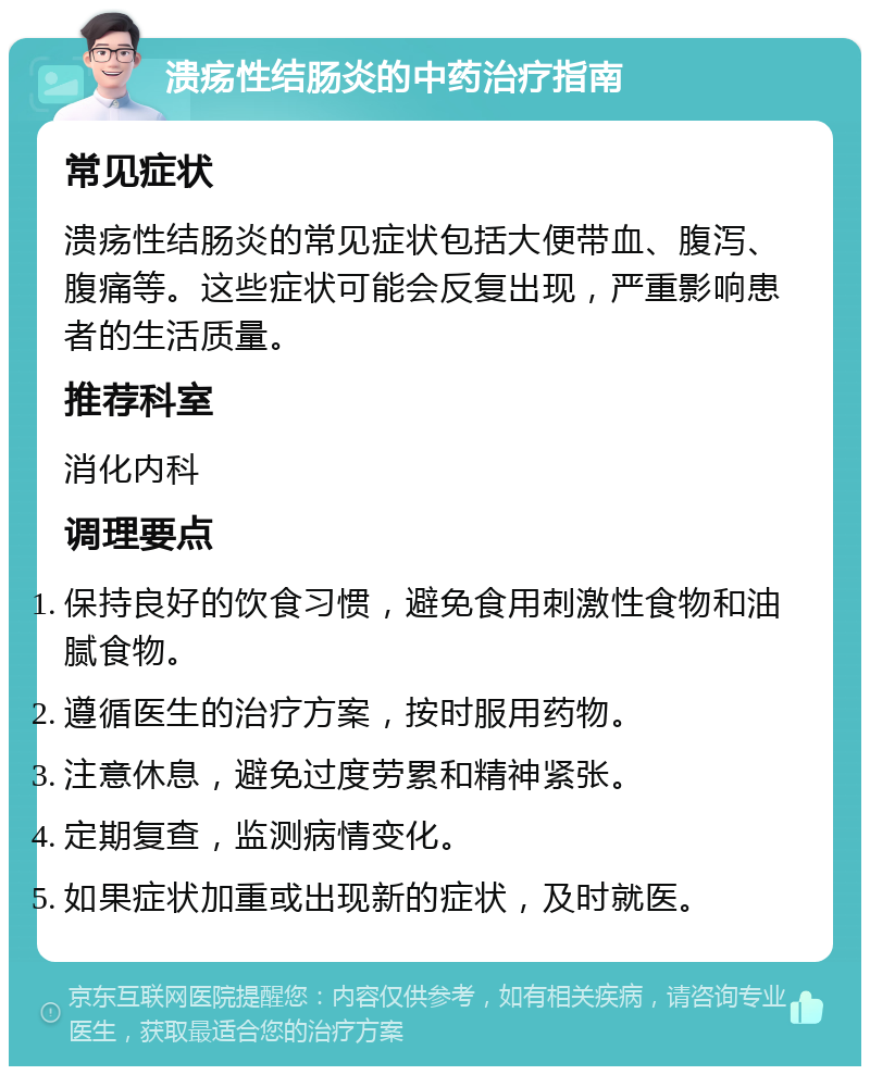 溃疡性结肠炎的中药治疗指南 常见症状 溃疡性结肠炎的常见症状包括大便带血、腹泻、腹痛等。这些症状可能会反复出现，严重影响患者的生活质量。 推荐科室 消化内科 调理要点 保持良好的饮食习惯，避免食用刺激性食物和油腻食物。 遵循医生的治疗方案，按时服用药物。 注意休息，避免过度劳累和精神紧张。 定期复查，监测病情变化。 如果症状加重或出现新的症状，及时就医。