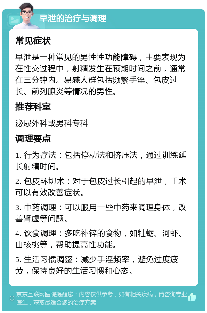 早泄的治疗与调理 常见症状 早泄是一种常见的男性性功能障碍，主要表现为在性交过程中，射精发生在预期时间之前，通常在三分钟内。易感人群包括频繁手淫、包皮过长、前列腺炎等情况的男性。 推荐科室 泌尿外科或男科专科 调理要点 1. 行为疗法：包括停动法和挤压法，通过训练延长射精时间。 2. 包皮环切术：对于包皮过长引起的早泄，手术可以有效改善症状。 3. 中药调理：可以服用一些中药来调理身体，改善肾虚等问题。 4. 饮食调理：多吃补锌的食物，如牡蛎、河虾、山核桃等，帮助提高性功能。 5. 生活习惯调整：减少手淫频率，避免过度疲劳，保持良好的生活习惯和心态。