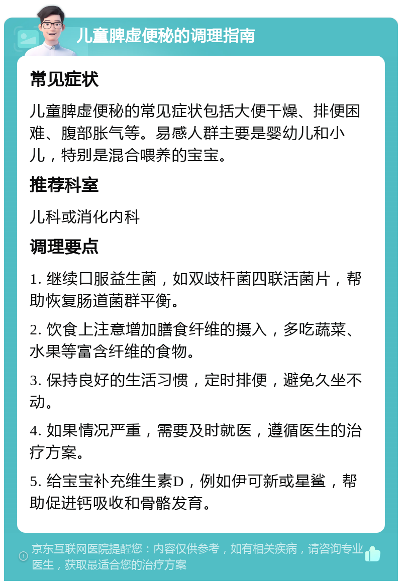 儿童脾虚便秘的调理指南 常见症状 儿童脾虚便秘的常见症状包括大便干燥、排便困难、腹部胀气等。易感人群主要是婴幼儿和小儿，特别是混合喂养的宝宝。 推荐科室 儿科或消化内科 调理要点 1. 继续口服益生菌，如双歧杆菌四联活菌片，帮助恢复肠道菌群平衡。 2. 饮食上注意增加膳食纤维的摄入，多吃蔬菜、水果等富含纤维的食物。 3. 保持良好的生活习惯，定时排便，避免久坐不动。 4. 如果情况严重，需要及时就医，遵循医生的治疗方案。 5. 给宝宝补充维生素D，例如伊可新或星鲨，帮助促进钙吸收和骨骼发育。