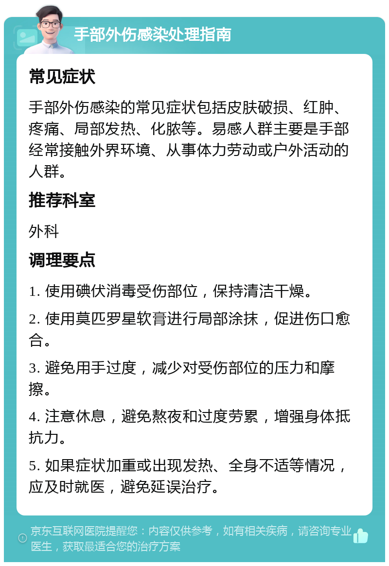 手部外伤感染处理指南 常见症状 手部外伤感染的常见症状包括皮肤破损、红肿、疼痛、局部发热、化脓等。易感人群主要是手部经常接触外界环境、从事体力劳动或户外活动的人群。 推荐科室 外科 调理要点 1. 使用碘伏消毒受伤部位，保持清洁干燥。 2. 使用莫匹罗星软膏进行局部涂抹，促进伤口愈合。 3. 避免用手过度，减少对受伤部位的压力和摩擦。 4. 注意休息，避免熬夜和过度劳累，增强身体抵抗力。 5. 如果症状加重或出现发热、全身不适等情况，应及时就医，避免延误治疗。