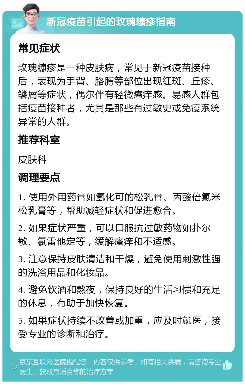 新冠疫苗引起的玫瑰糠疹指南 常见症状 玫瑰糠疹是一种皮肤病，常见于新冠疫苗接种后，表现为手背、胳膊等部位出现红斑、丘疹、鳞屑等症状，偶尔伴有轻微瘙痒感。易感人群包括疫苗接种者，尤其是那些有过敏史或免疫系统异常的人群。 推荐科室 皮肤科 调理要点 1. 使用外用药膏如氢化可的松乳膏、丙酸倍氯米松乳膏等，帮助减轻症状和促进愈合。 2. 如果症状严重，可以口服抗过敏药物如扑尔敏、氯雷他定等，缓解瘙痒和不适感。 3. 注意保持皮肤清洁和干燥，避免使用刺激性强的洗浴用品和化妆品。 4. 避免饮酒和熬夜，保持良好的生活习惯和充足的休息，有助于加快恢复。 5. 如果症状持续不改善或加重，应及时就医，接受专业的诊断和治疗。