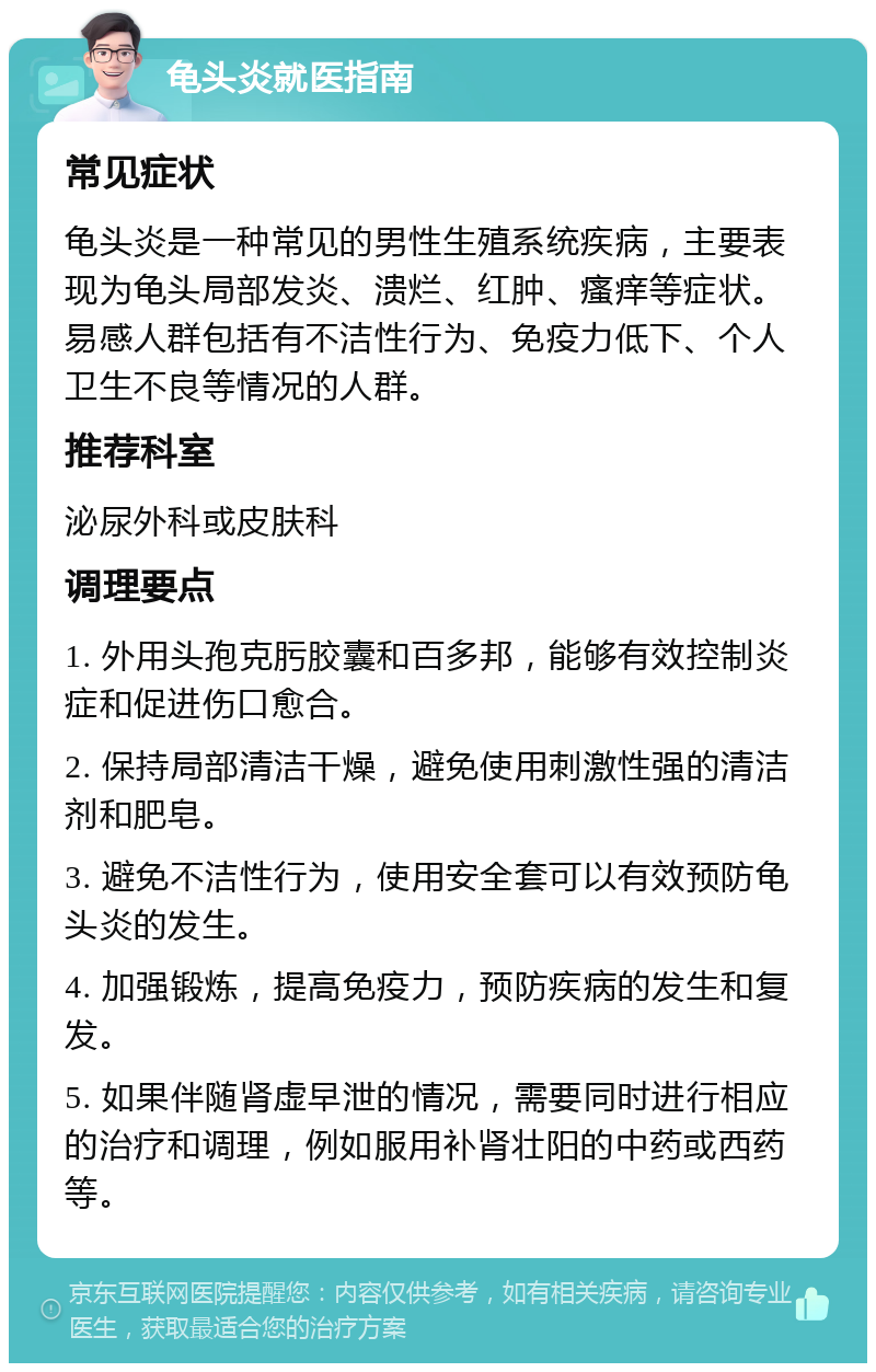 龟头炎就医指南 常见症状 龟头炎是一种常见的男性生殖系统疾病，主要表现为龟头局部发炎、溃烂、红肿、瘙痒等症状。易感人群包括有不洁性行为、免疫力低下、个人卫生不良等情况的人群。 推荐科室 泌尿外科或皮肤科 调理要点 1. 外用头孢克肟胶囊和百多邦，能够有效控制炎症和促进伤口愈合。 2. 保持局部清洁干燥，避免使用刺激性强的清洁剂和肥皂。 3. 避免不洁性行为，使用安全套可以有效预防龟头炎的发生。 4. 加强锻炼，提高免疫力，预防疾病的发生和复发。 5. 如果伴随肾虚早泄的情况，需要同时进行相应的治疗和调理，例如服用补肾壮阳的中药或西药等。