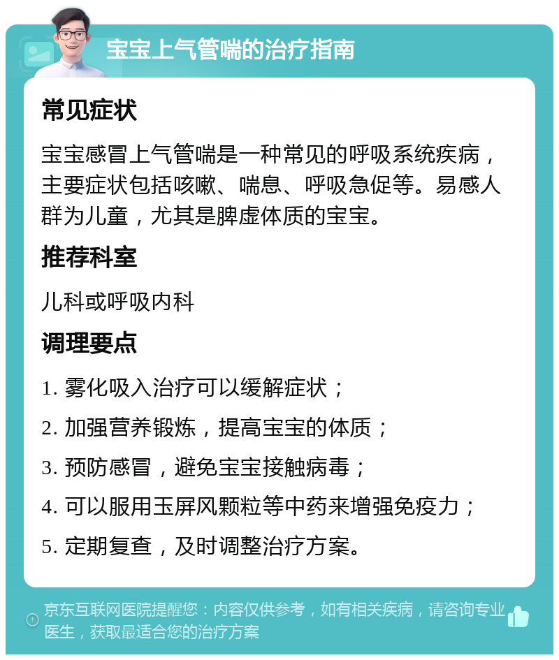 宝宝上气管喘的治疗指南 常见症状 宝宝感冒上气管喘是一种常见的呼吸系统疾病，主要症状包括咳嗽、喘息、呼吸急促等。易感人群为儿童，尤其是脾虚体质的宝宝。 推荐科室 儿科或呼吸内科 调理要点 1. 雾化吸入治疗可以缓解症状； 2. 加强营养锻炼，提高宝宝的体质； 3. 预防感冒，避免宝宝接触病毒； 4. 可以服用玉屏风颗粒等中药来增强免疫力； 5. 定期复查，及时调整治疗方案。