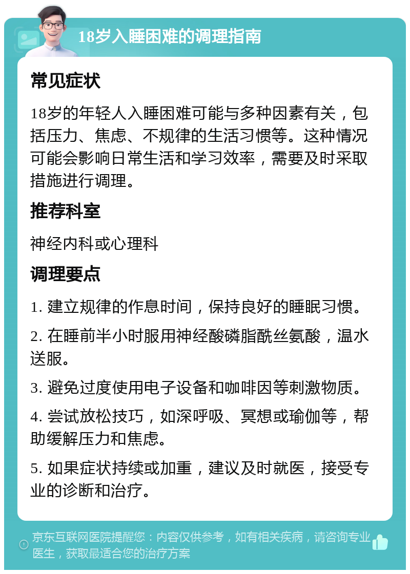 18岁入睡困难的调理指南 常见症状 18岁的年轻人入睡困难可能与多种因素有关，包括压力、焦虑、不规律的生活习惯等。这种情况可能会影响日常生活和学习效率，需要及时采取措施进行调理。 推荐科室 神经内科或心理科 调理要点 1. 建立规律的作息时间，保持良好的睡眠习惯。 2. 在睡前半小时服用神经酸磷脂酰丝氨酸，温水送服。 3. 避免过度使用电子设备和咖啡因等刺激物质。 4. 尝试放松技巧，如深呼吸、冥想或瑜伽等，帮助缓解压力和焦虑。 5. 如果症状持续或加重，建议及时就医，接受专业的诊断和治疗。