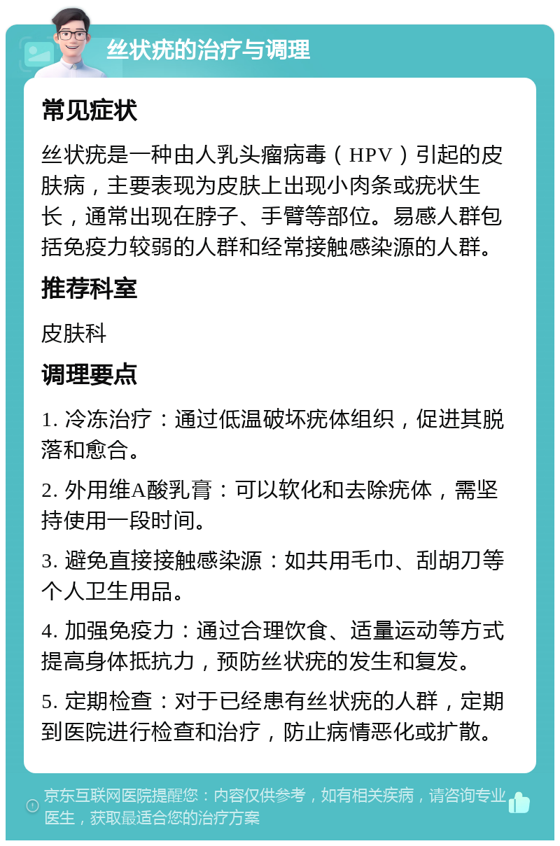 丝状疣的治疗与调理 常见症状 丝状疣是一种由人乳头瘤病毒（HPV）引起的皮肤病，主要表现为皮肤上出现小肉条或疣状生长，通常出现在脖子、手臂等部位。易感人群包括免疫力较弱的人群和经常接触感染源的人群。 推荐科室 皮肤科 调理要点 1. 冷冻治疗：通过低温破坏疣体组织，促进其脱落和愈合。 2. 外用维A酸乳膏：可以软化和去除疣体，需坚持使用一段时间。 3. 避免直接接触感染源：如共用毛巾、刮胡刀等个人卫生用品。 4. 加强免疫力：通过合理饮食、适量运动等方式提高身体抵抗力，预防丝状疣的发生和复发。 5. 定期检查：对于已经患有丝状疣的人群，定期到医院进行检查和治疗，防止病情恶化或扩散。