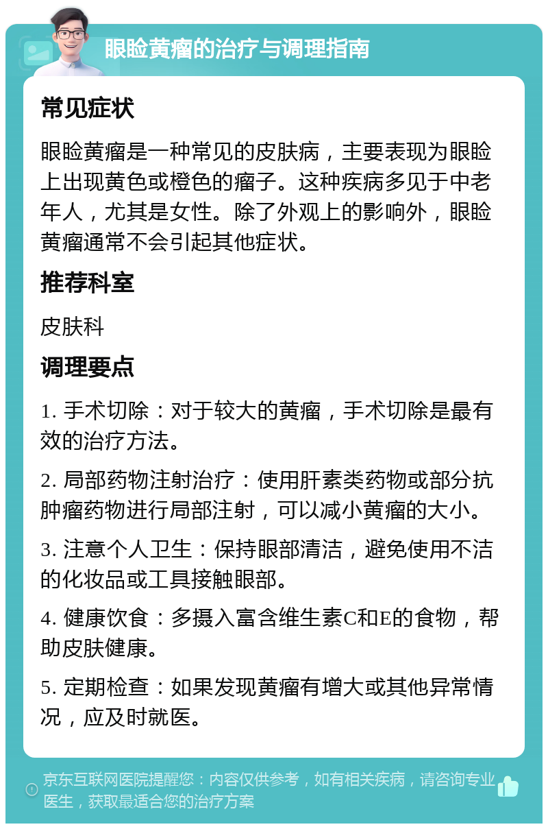 眼睑黄瘤的治疗与调理指南 常见症状 眼睑黄瘤是一种常见的皮肤病，主要表现为眼睑上出现黄色或橙色的瘤子。这种疾病多见于中老年人，尤其是女性。除了外观上的影响外，眼睑黄瘤通常不会引起其他症状。 推荐科室 皮肤科 调理要点 1. 手术切除：对于较大的黄瘤，手术切除是最有效的治疗方法。 2. 局部药物注射治疗：使用肝素类药物或部分抗肿瘤药物进行局部注射，可以减小黄瘤的大小。 3. 注意个人卫生：保持眼部清洁，避免使用不洁的化妆品或工具接触眼部。 4. 健康饮食：多摄入富含维生素C和E的食物，帮助皮肤健康。 5. 定期检查：如果发现黄瘤有增大或其他异常情况，应及时就医。